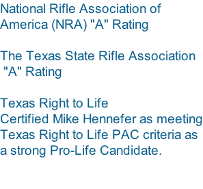 National Rifle Association of  America (NRA) "A" Rating   The Texas State Rifle Association  "A" Rating   Texas Right to Life Certified Mike Hennefer as meeting Texas Right to Life PAC criteria as  a strong Pro-Life Candidate.